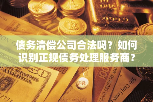 武汉债务清偿公司合法吗？如何识别正规债务处理服务商？
