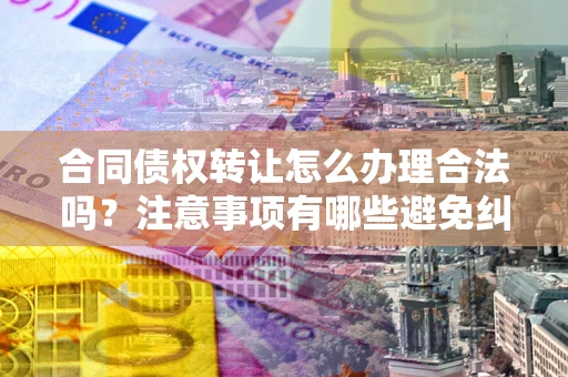 武汉合同债权转让怎么办理合法吗？注意事项有哪些避免纠纷？