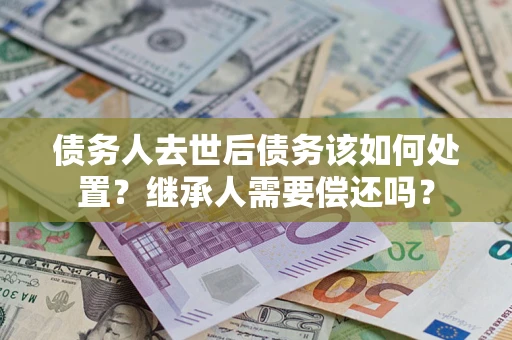 武汉债务人去世后债务该如何处置？继承人需要偿还吗？