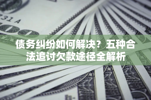 武汉债务纠纷如何解决？五种合法追讨欠款途径全解析