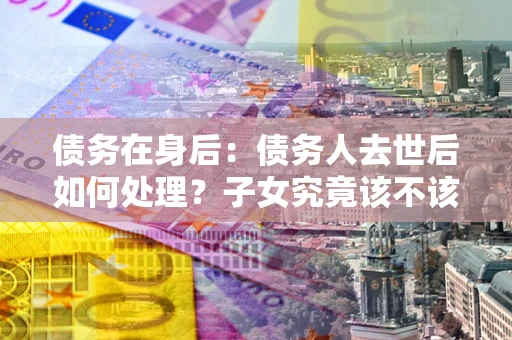 武汉债务在身后：债务人去世后如何处理？子女究竟该不该还钱？