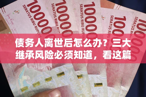 武汉债务人离世后怎么办？三大继承风险必须知道，看这篇就够了