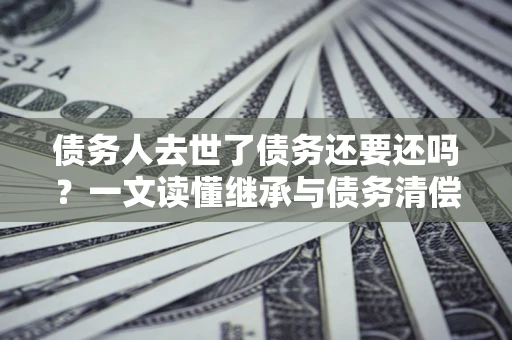 武汉债务人去世了债务还要还吗？一文读懂继承与债务清偿