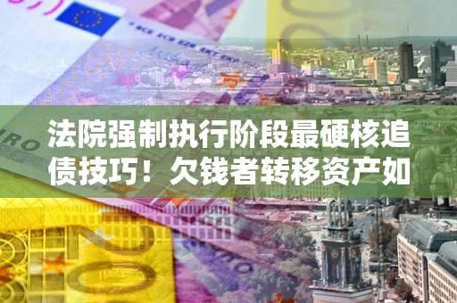 武汉法院强制执行阶段最硬核追债技巧！欠钱者转移资产如何破解？