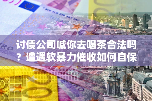 武汉讨债公司喊你去喝茶合法吗？遭遇软暴力催收如何自保？