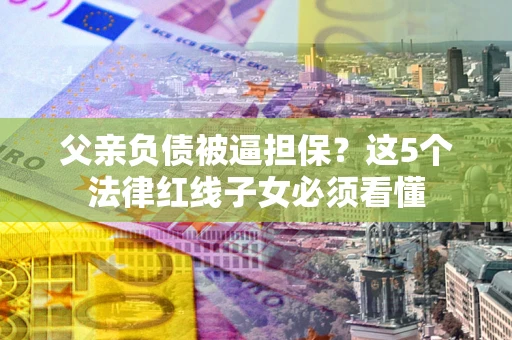 武汉父亲负债被逼担保？这5个法律红线子女必须看懂